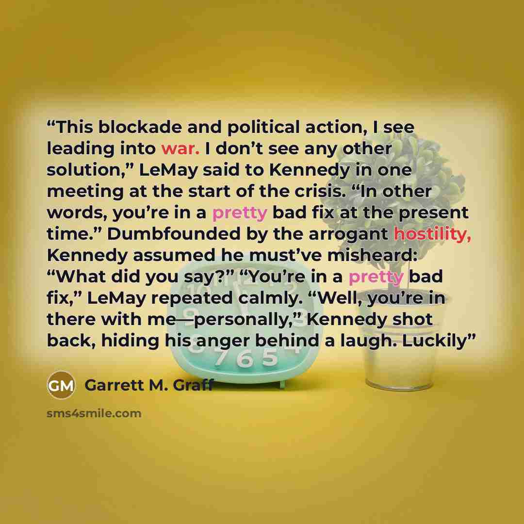 “This blockade and political action, I see leading into war. I don’t see any other solution,” LeMay said to Kennedy in one meeting at the start of the crisis. “In other words, you’re in a pretty bad fix at the present time.” Dumbfounded by the arrogant hostility, Kennedy assumed he must’ve…” quote by Garrett M. Graff