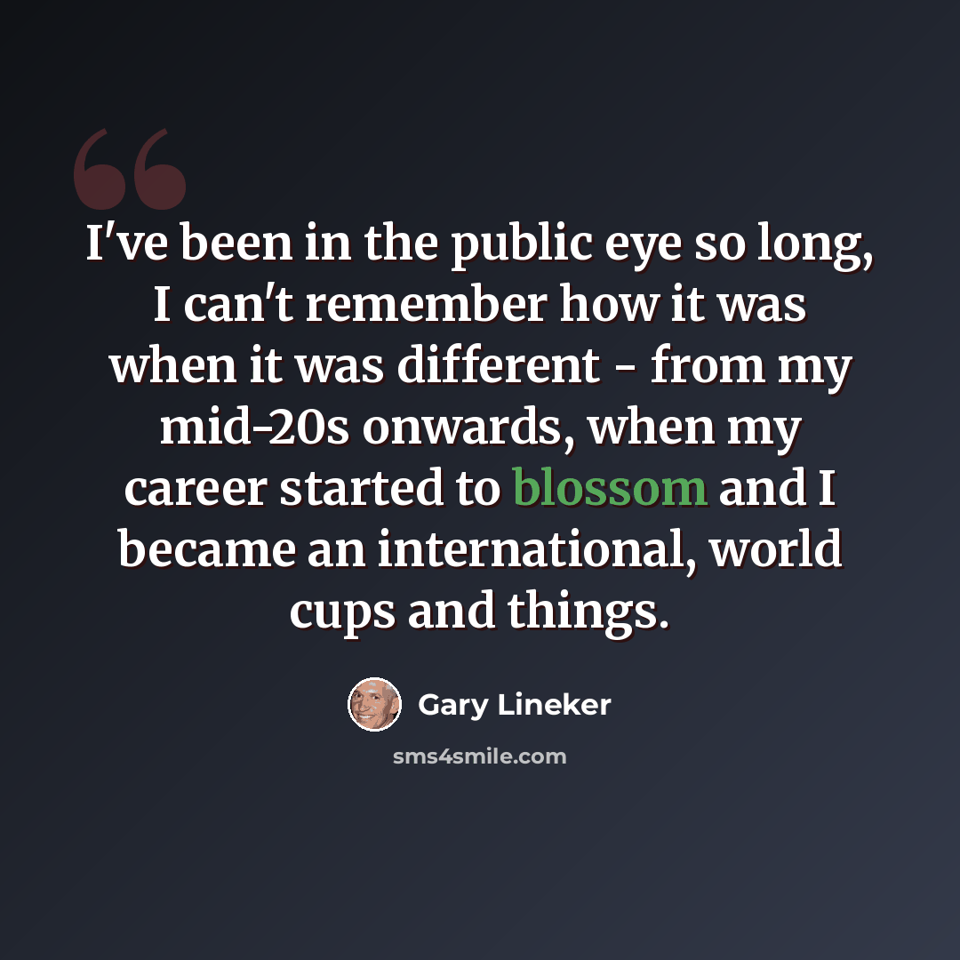 “I've been in the public eye so long, I can't remember how it was when it was different - from my mid-20s onwards, when my career started to blossom and I became an international, world cups and things.” quote by Gary Lineker