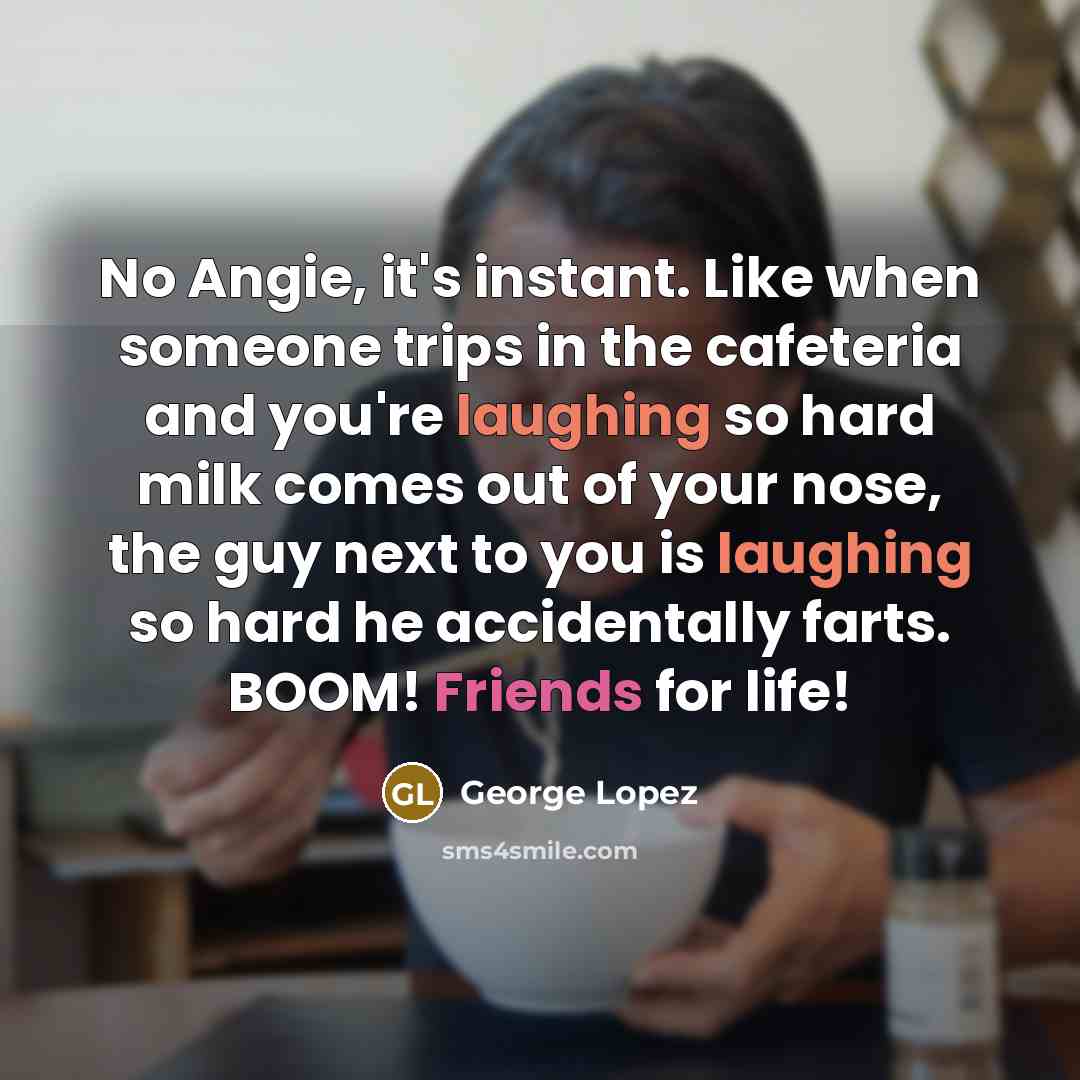 “No Angie, it's instant. Like when someone trips in the cafeteria and you're laughing so hard milk comes out of your nose, the guy next to you is laughing so hard he accidentally farts. BOOM! Friends for life!” quote by George Lopez