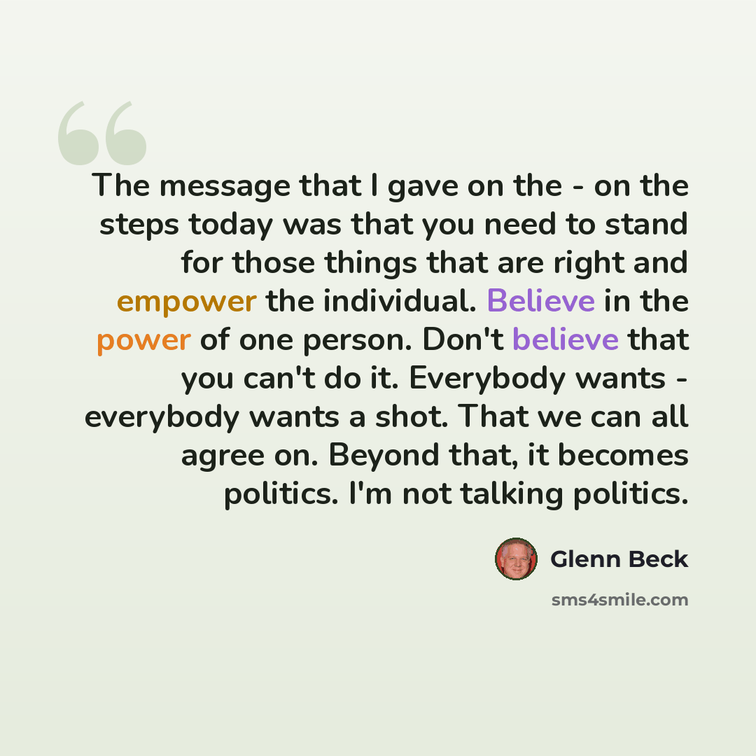 “The message that I gave on the - on the steps today was that you need to stand for those things that are right and empower the individual. Believe in the power of one person. Don't believe that you can't do it. Everybody wants - everybody wants a shot. That we can all agree on. Beyond that, it…” quote by Glenn Beck