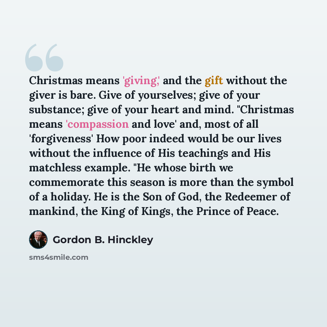 “Christmas means 'giving,' and the gift without the giver is bare. Give of yourselves; give of your substance; give of your heart and mind. "Christmas means 'compassion and love' and, most of all 'forgiveness' How poor indeed would be our lives without the influence of His teachings and His…” quote by Gordon B. Hinckley