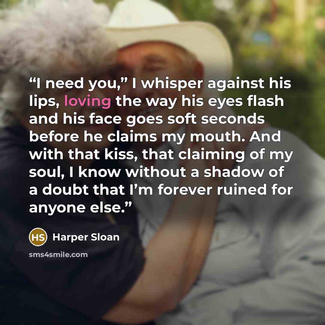 “I need you,” I whisper against his lips, loving the way his eyes flash and his face goes soft seconds before he claims my mouth. And with that kiss, that claiming of my soul, I know without a shadow of a doubt that I’m forever ruined for anyone else.” quote by Harper Sloan