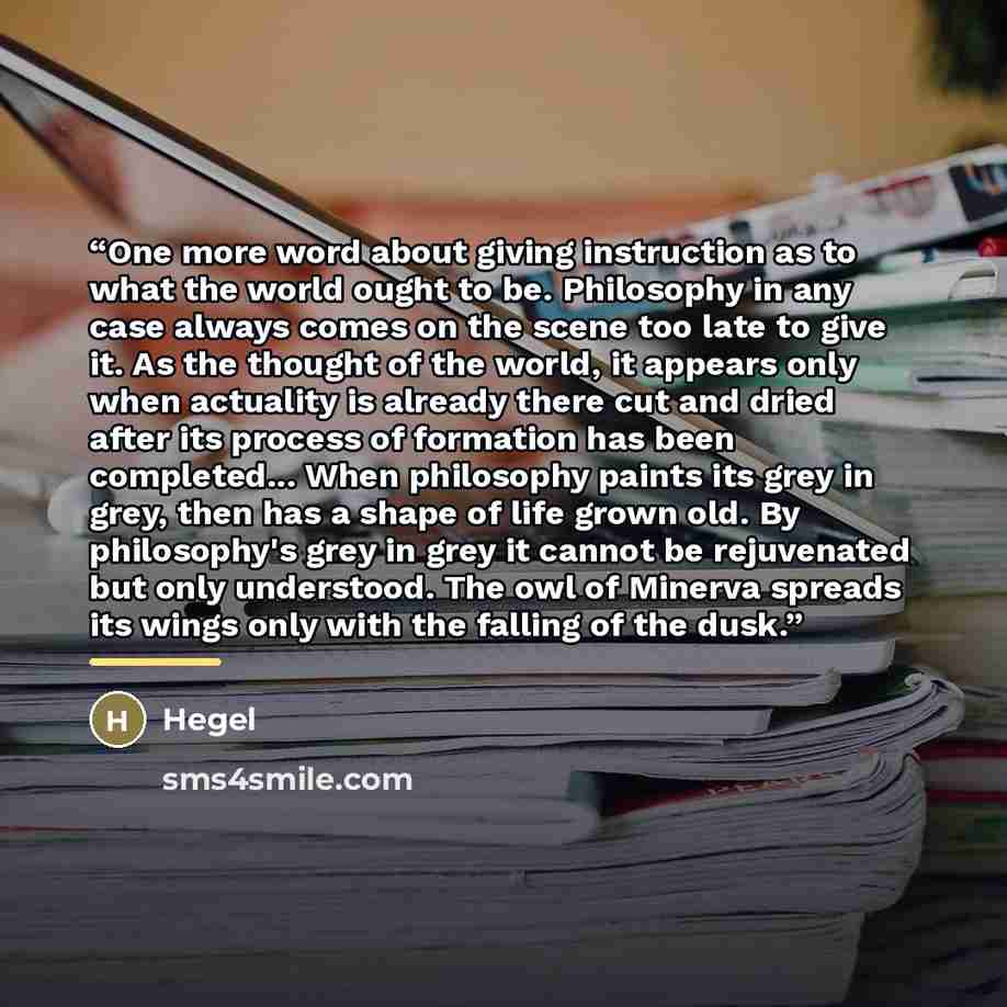 “One more word about giving instruction as to what the world ought to be. Philosophy in any case always comes on the scene too late to give it. As the thought of the world, it appears only when actuality is already there cut and dried after its process of formation has been completed... When…” quote by Hegel