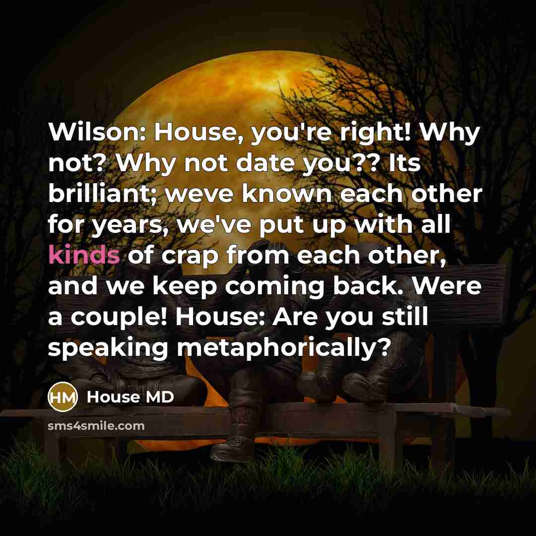 “Wilson: House, you're right! Why not? Why not date you?? Its brilliant; weve known each other for years, we've put up with all kinds of crap from each other, and we keep coming back. Were a couple! House: Are you still speaking metaphorically?” quote by House MD