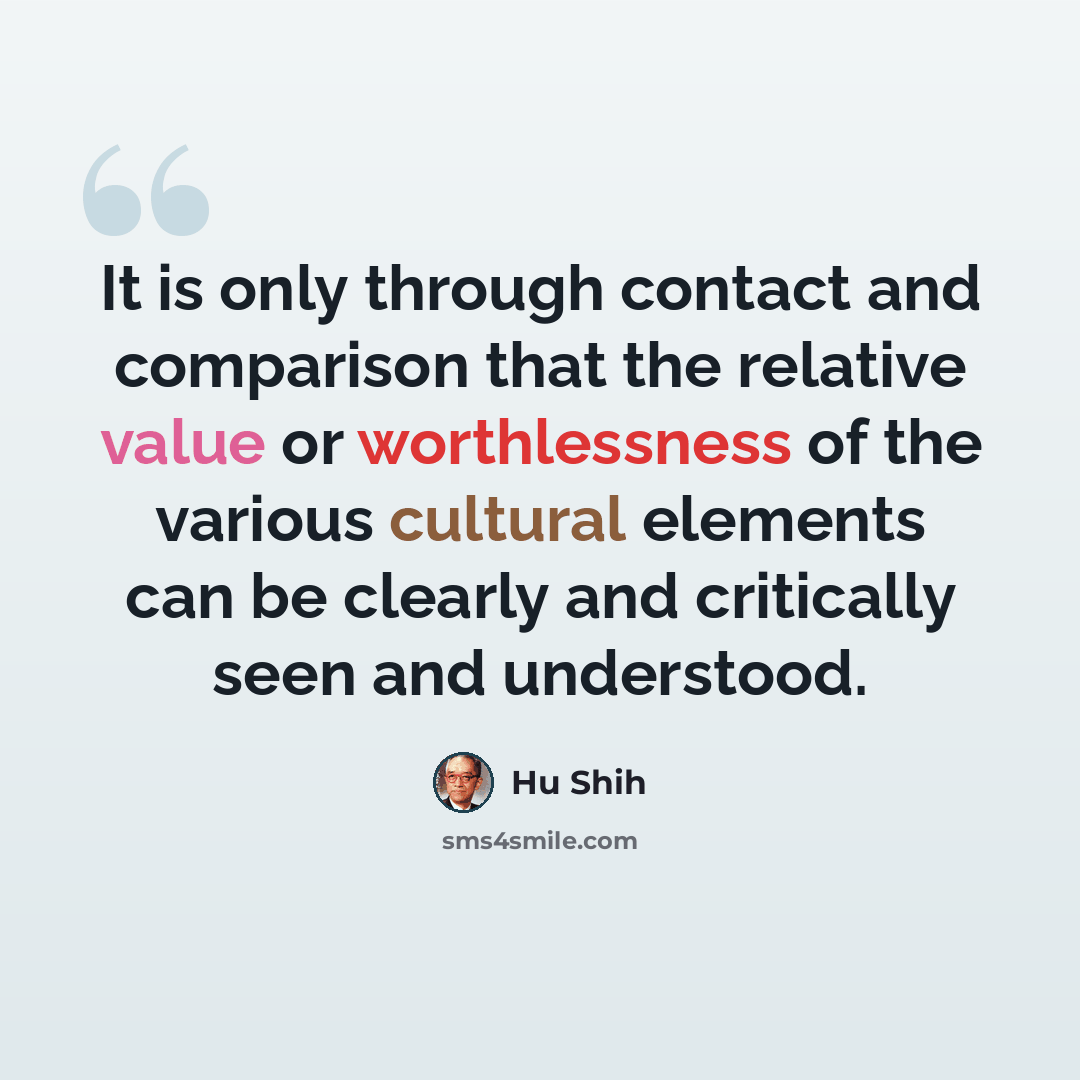 “It is only through contact and comparison that the relative value or worthlessness of the various cultural elements can be clearly and critically seen and understood.” quote by Hu Shih