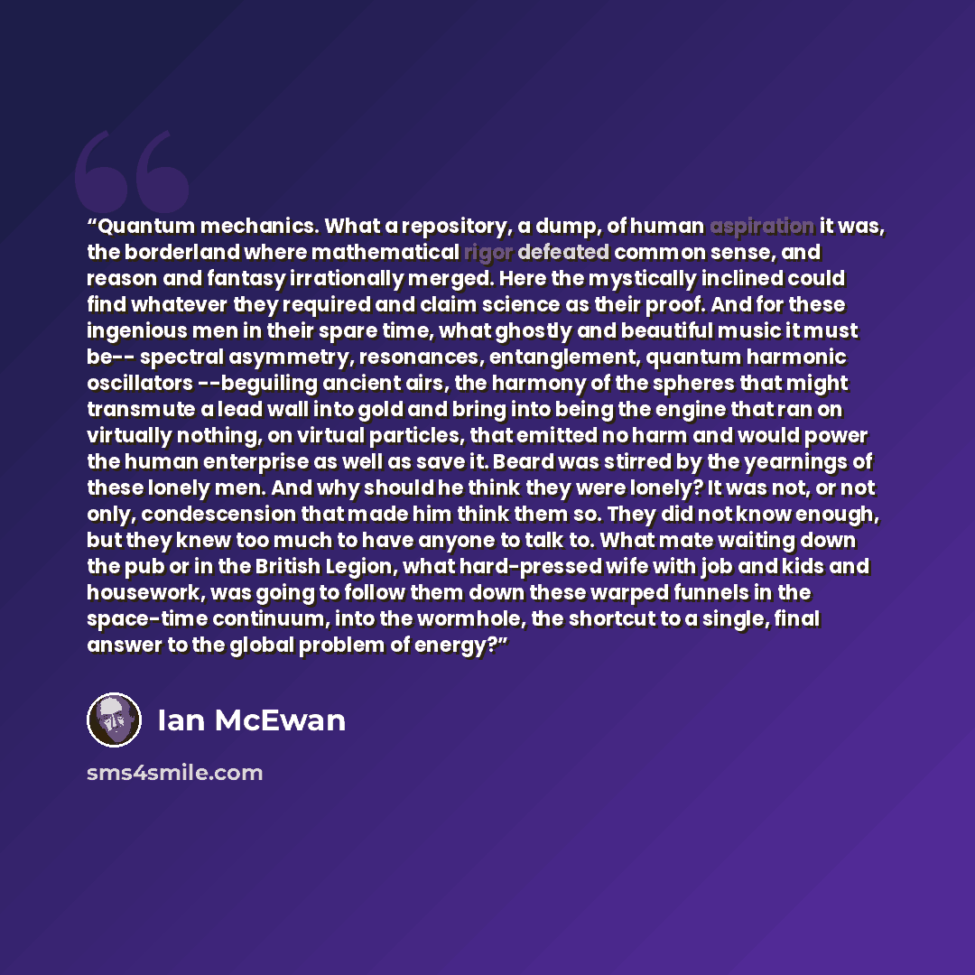“Quantum mechanics. What a repository, a dump, of human aspiration it was, the borderland where mathematical rigor defeated common sense, and reason and fantasy irrationally merged. Here the mystically inclined could find whatever they required and claim science as their proof. And for these…” quote by Ian McEwan