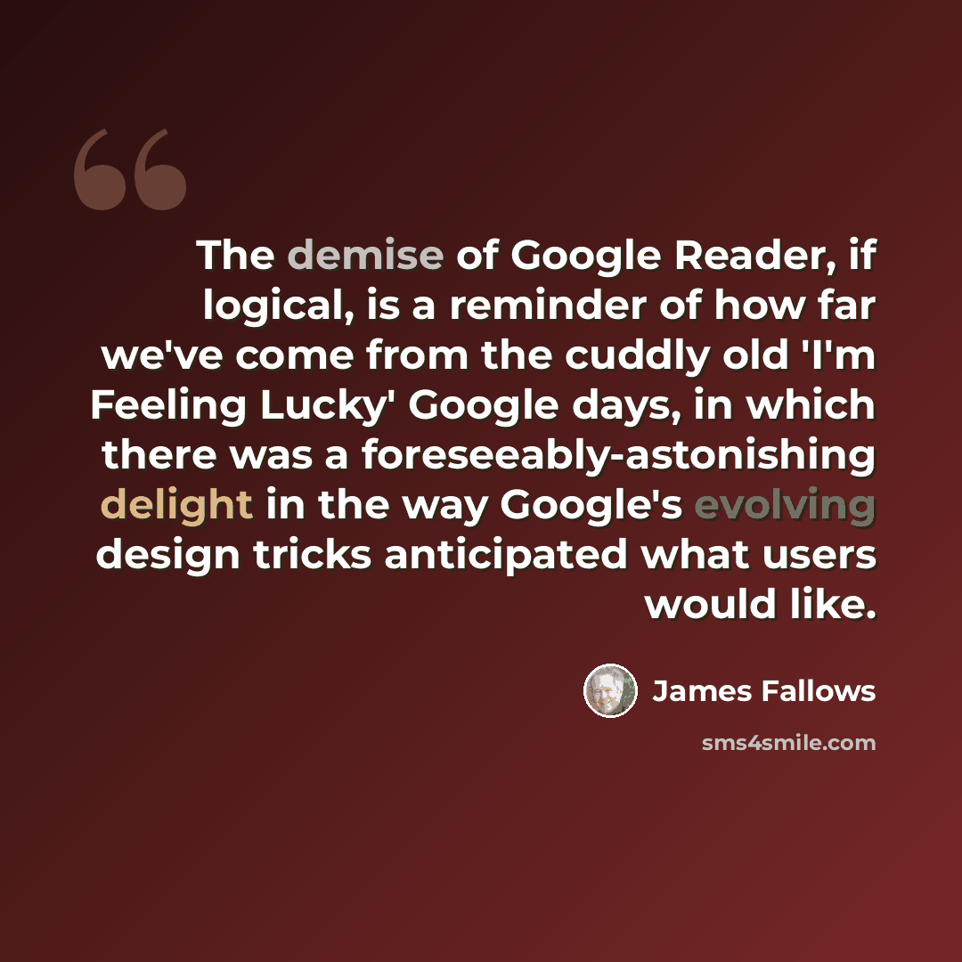 “The demise of Google Reader, if logical, is a reminder of how far we've come from the cuddly old 'I'm Feeling Lucky' Google days, in which there was a foreseeably-astonishing delight in the way Google's evolving design tricks anticipated what users would like.” quote by James Fallows