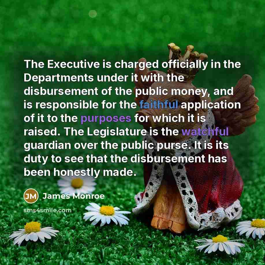 “The Executive is charged officially in the Departments under it with the disbursement of the public money, and is responsible for the faithful application of it to the purposes for which it is raised. The Legislature is the watchful guardian over the public purse. It is its duty to see that the…” quote by James Monroe