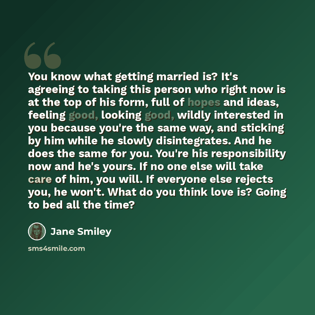 “You know what getting married is? It's agreeing to taking this person who right now is at the top of his form, full of hopes and ideas, feeling good, looking good, wildly interested in you because you're the same way, and sticking by him while he slowly disintegrates. And he does the same for you…” quote by Jane Smiley