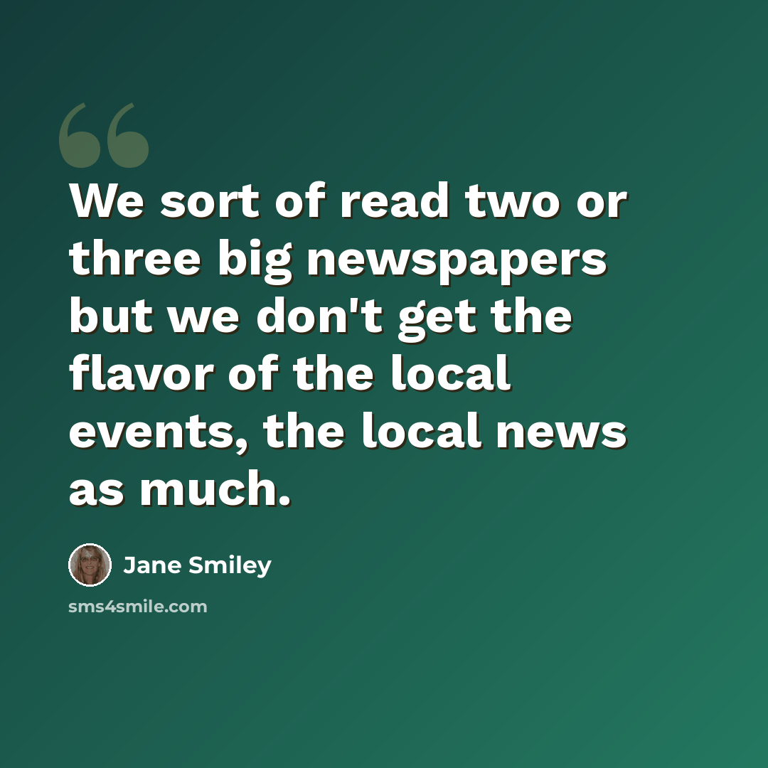 “We sort of read two or three big newspapers but we don't get the flavor of the local events, the local news as much.” quote by Jane Smiley