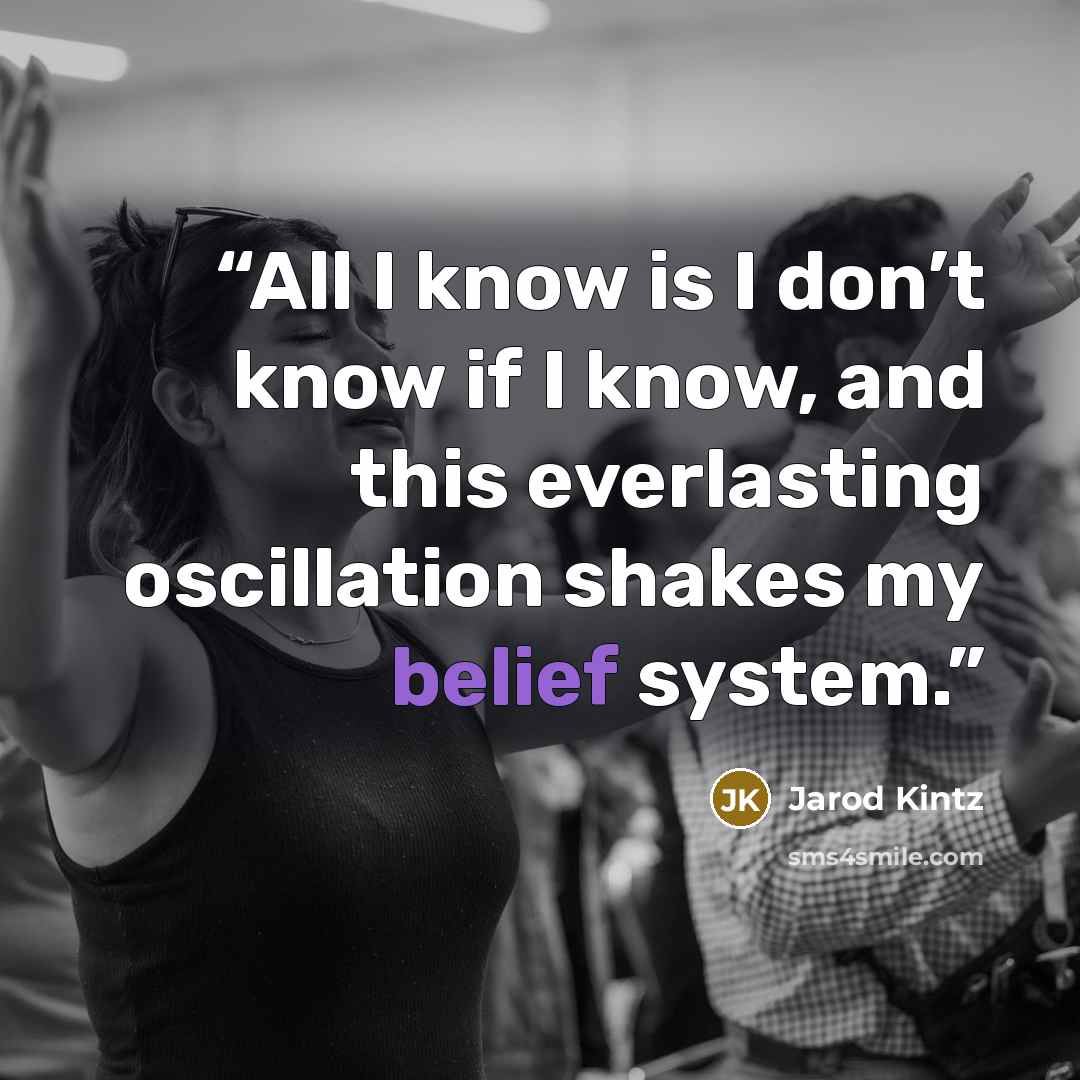 “All I know is I don’t know if I know, and this everlasting oscillation shakes my belief system.” quote by Jarod Kintz