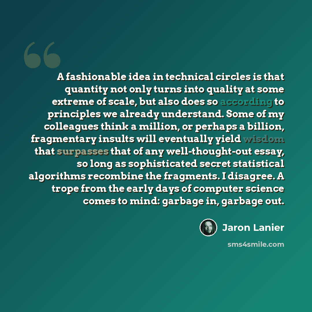 “A fashionable idea in technical circles is that quantity not only turns into quality at some extreme of scale, but also does so according to principles we already understand. Some of my colleagues think a million, or perhaps a billion, fragmentary insults will eventually yield wisdom that…” quote by Jaron Lanier