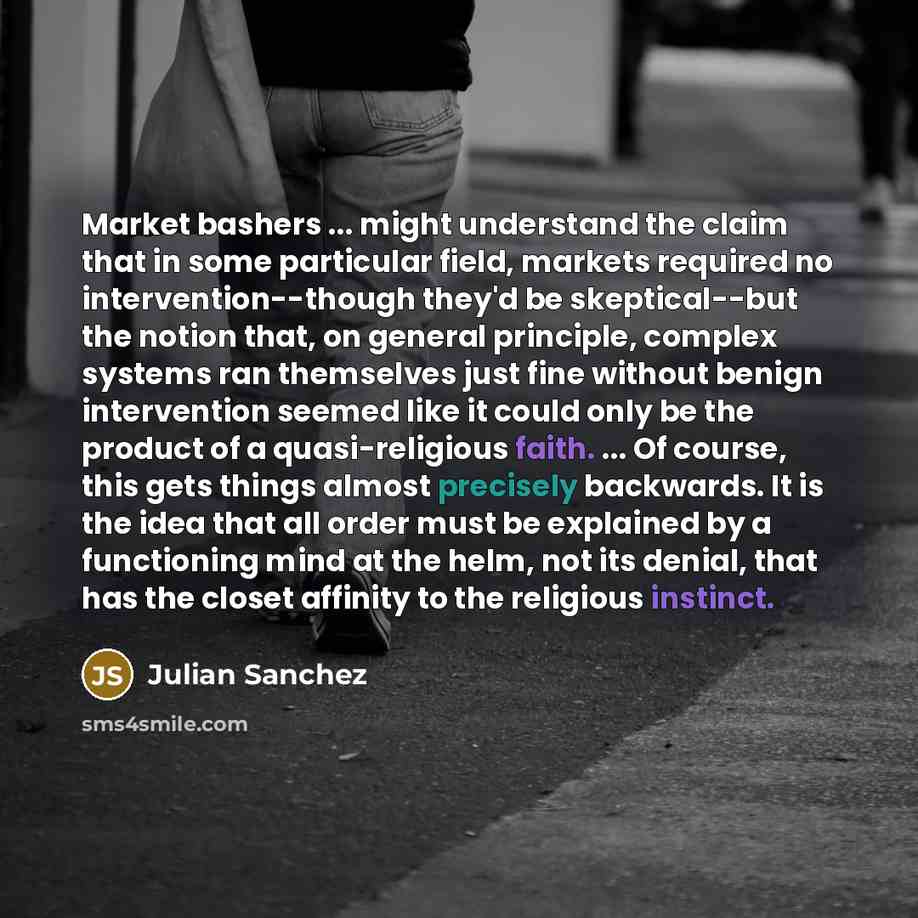“Market bashers ... might understand the claim that in some particular field, markets required no intervention--though they'd be skeptical--but the notion that, on general principle, complex systems ran themselves just fine without benign intervention seemed like it could only be the product of a…” quote by Julian Sanchez