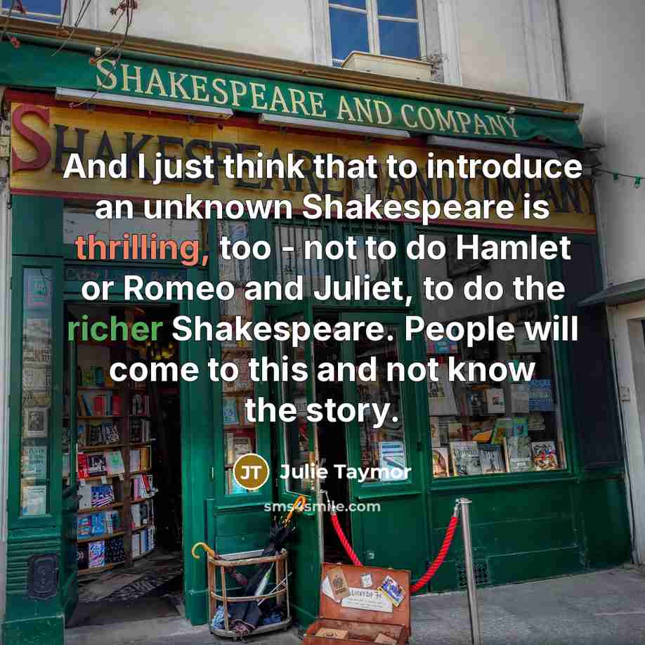 “And I just think that to introduce an unknown Shakespeare is thrilling, too - not to do Hamlet or Romeo and Juliet, to do the richer Shakespeare. People will come to this and not know the story.” quote by Julie Taymor