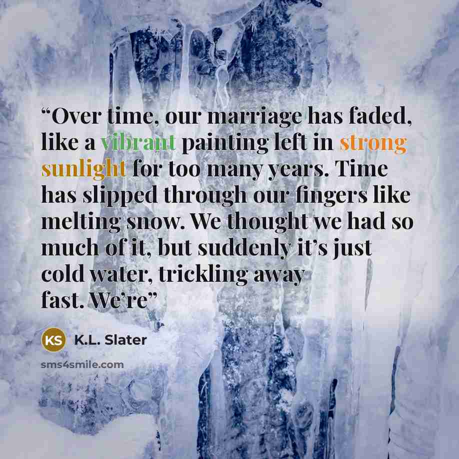 “Over time, our marriage has faded, like a vibrant painting left in strong sunlight for too many years. Time has slipped through our fingers like melting snow. We thought we had so much of it, but suddenly it’s just cold water, trickling away fast. We’re” quote by K.L. Slater