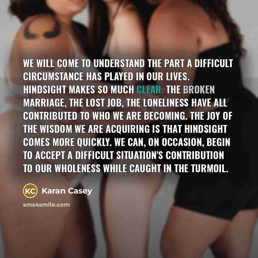 “We will come to understand the part a difficult circumstance has played in our lives. Hindsight makes so much clear. The broken marriage, the lost job, the loneliness have all contributed to who we are becoming. The joy of the wisdom we are acquiring is that hindsight comes more quickly. We can…” quote by Karan Casey
