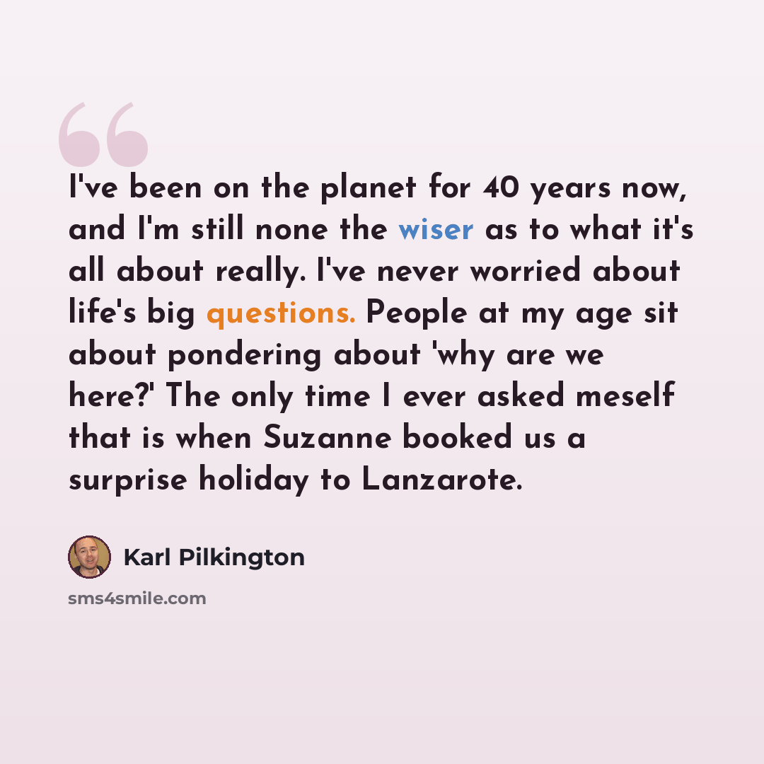 “I've been on the planet for 40 years now, and I'm still none the wiser as to what it's all about really. I've never worried about life's big questions. People at my age sit about pondering about 'why are we here?' The only time I ever asked meself that is when Suzanne booked us a surprise holiday…” quote by Karl Pilkington