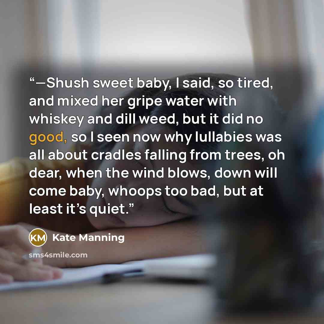 “—Shush sweet baby, I said, so tired, and mixed her gripe water with whiskey and dill weed, but it did no good, so I seen now why lullabies was all about cradles falling from trees, oh dear, when the wind blows, down will come baby, whoops too bad, but at least it’s quiet.” quote by Kate Manning