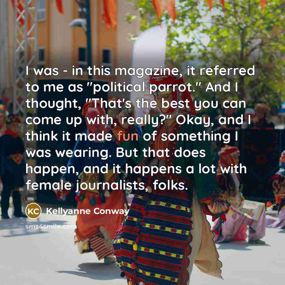 “I was - in this magazine, it referred to me as "political parrot." And I thought, "That's the best you can come up with, really?" Okay, and I think it made fun of something I was wearing. But that does happen, and it happens a lot with female journalists, folks.” quote by Kellyanne Conway