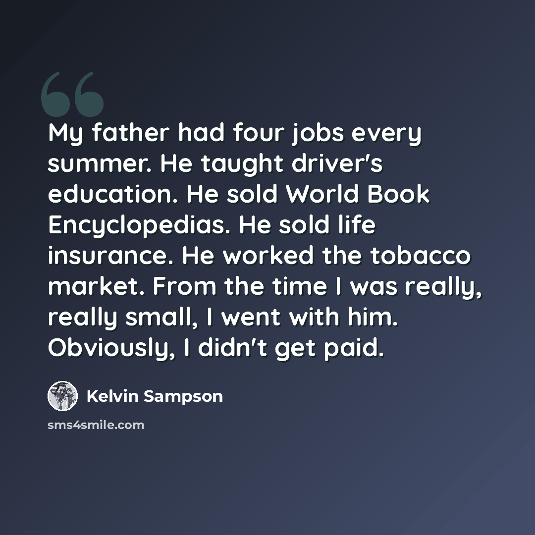 “My father had four jobs every summer. He taught driver's education. He sold World Book Encyclopedias. He sold life insurance. He worked the tobacco market. From the time I was really, really small, I went with him. Obviously, I didn't get paid.” quote by Kelvin Sampson