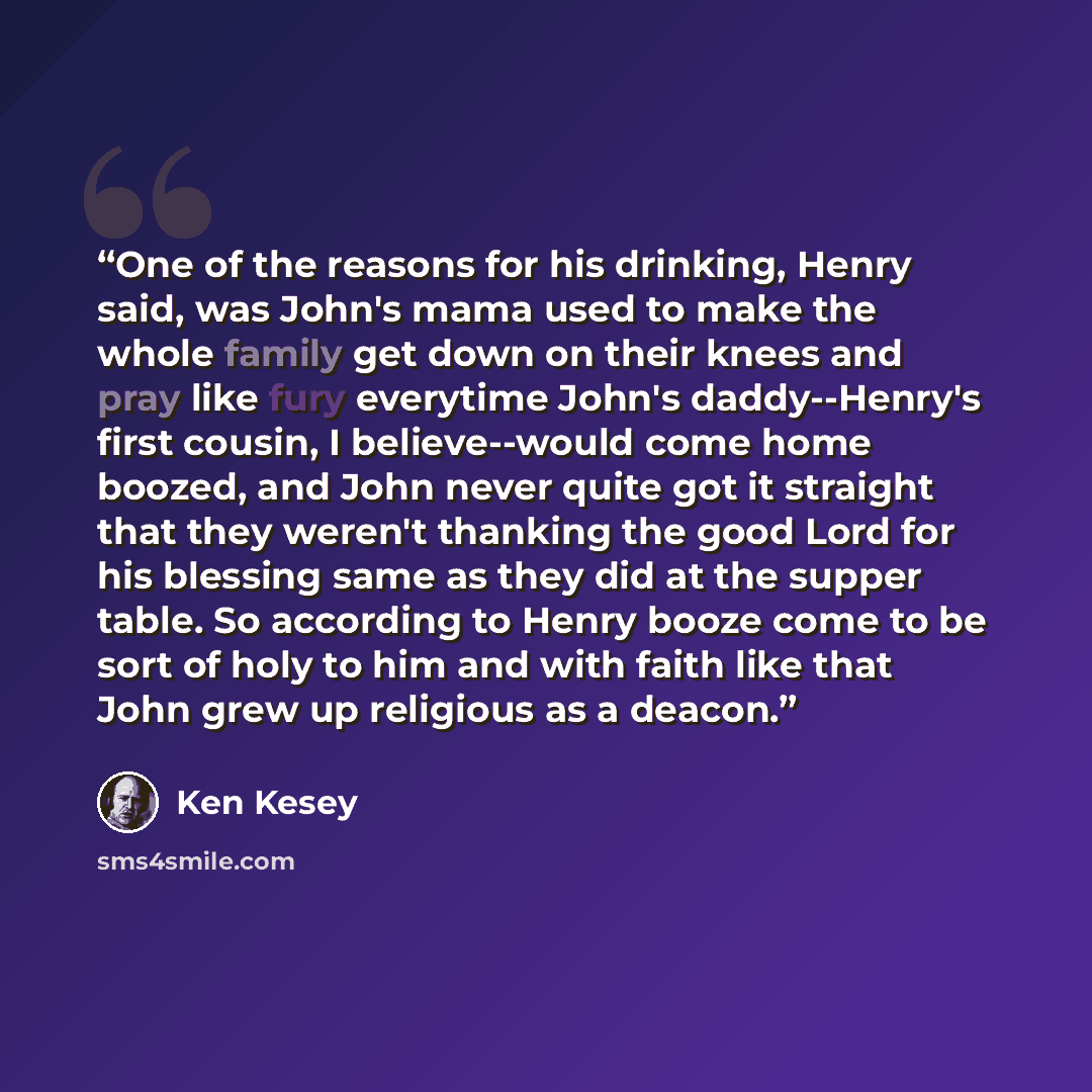 “One of the reasons for his drinking, Henry said, was John's mama used to make the whole family get down on their knees and pray like fury everytime John's daddy--Henry's first cousin, I believe--would come home boozed, and John never quite got it straight that they weren't thanking the good Lord…” quote by Ken Kesey