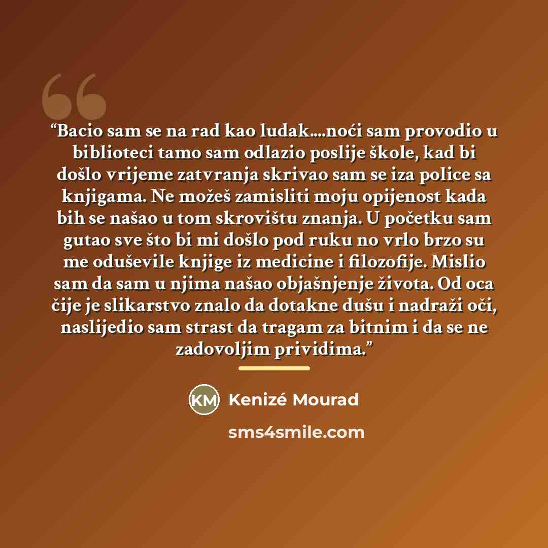 “Bacio sam se na rad kao ludak…noći sam provodio u biblioteci tamo sam odlazio poslije škole, kad bi došlo vrijeme zatvranja skrivao sam se iza police sa knjigama. Ne možeš zamisliti moju opijenost kada bih se našao u tom skrovištu znanja. U početku sam gutao sve što bi mi došlo pod ruku no vrlo…” quote by Kenizé Mourad