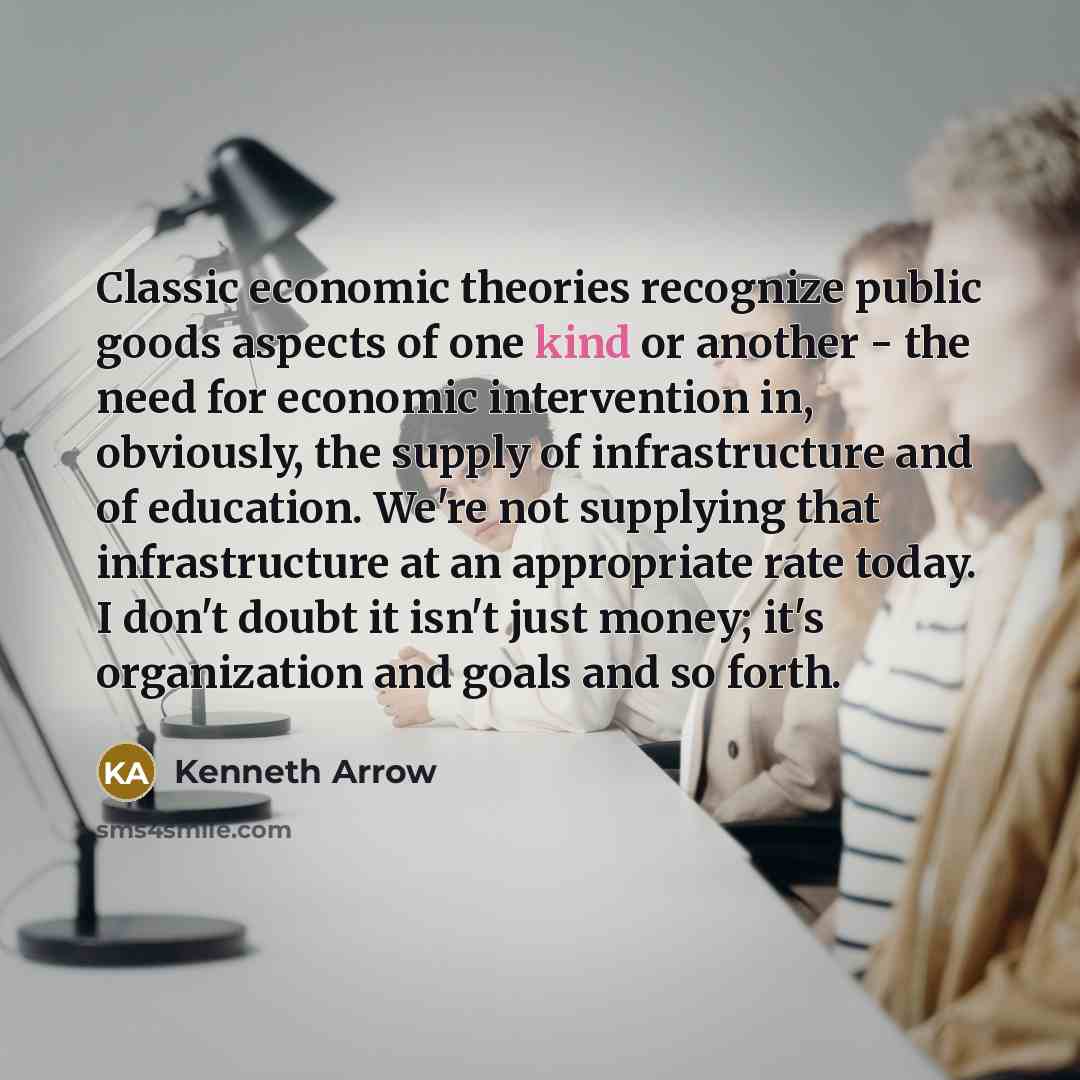 “Classic economic theories recognize public goods aspects of one kind or another - the need for economic intervention in, obviously, the supply of infrastructure and of education. We're not supplying that infrastructure at an appropriate rate today. I don't doubt it isn't just money; it's…” quote by Kenneth Arrow