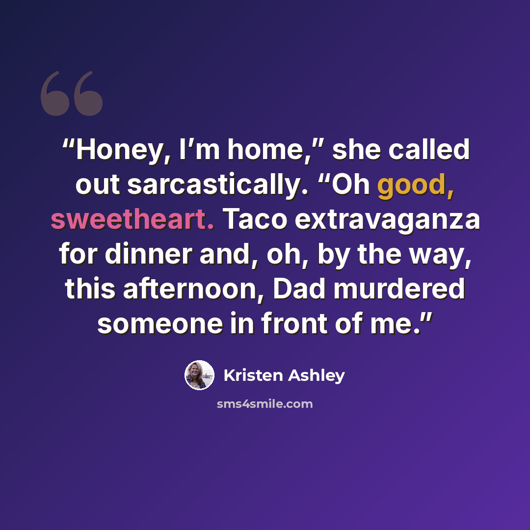 “Honey, I’m home,” she called out sarcastically. “Oh good, sweetheart. Taco extravaganza for dinner and, oh, by the way, this afternoon, Dad murdered someone in front of me.” quote by Kristen Ashley