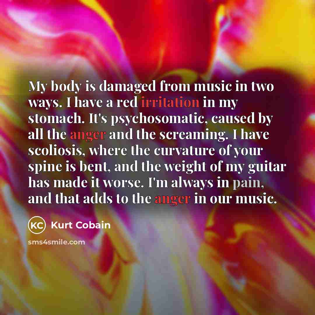 “My body is damaged from music in two ways. I have a red irritation in my stomach. It's psychosomatic, caused by all the anger and the screaming. I have scoliosis, where the curvature of your spine is bent, and the weight of my guitar has made it worse. I'm always in pain, and that adds to the…” quote by Kurt Cobain
