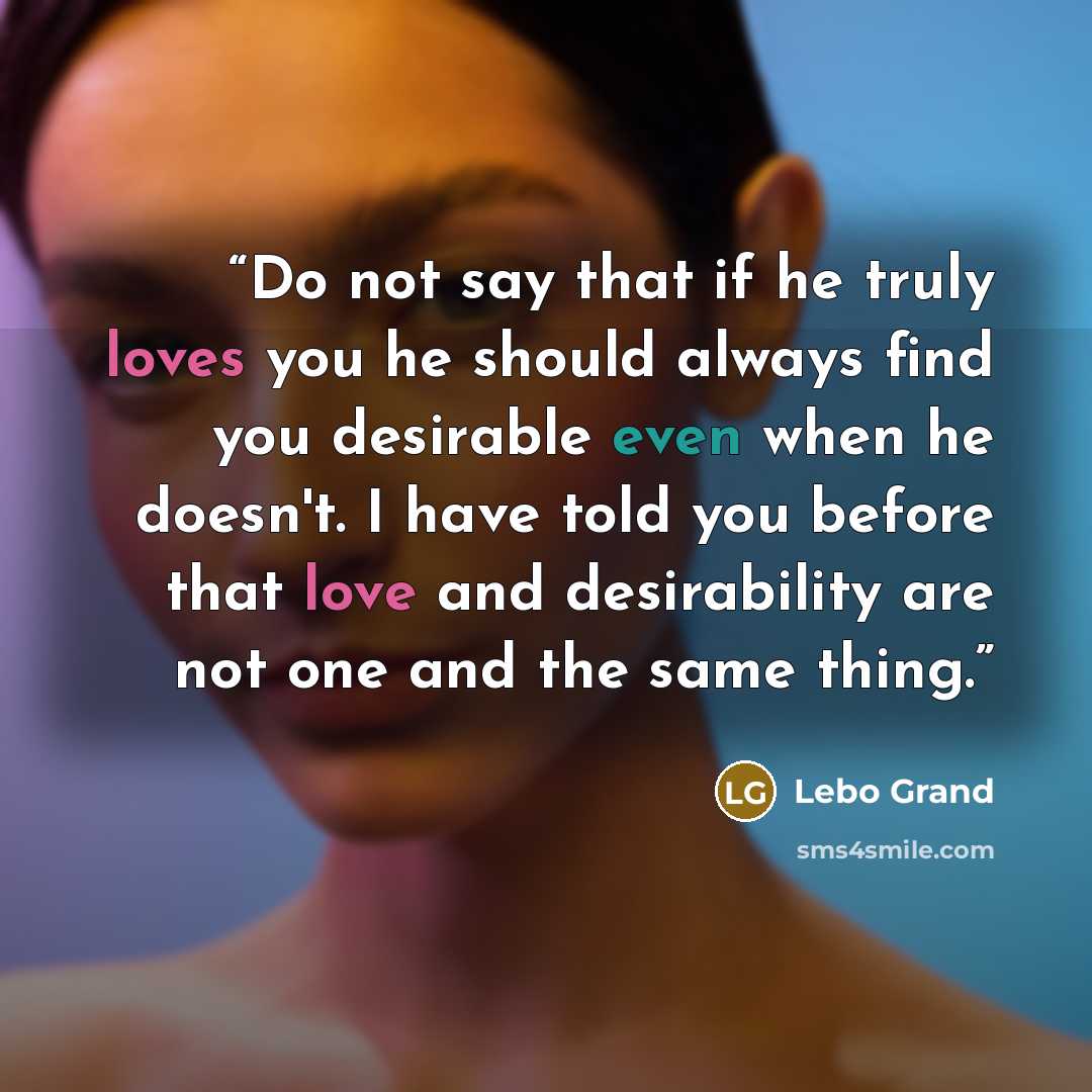 “Do not say that if he truly loves you he should always find you desirable even when he doesn't. I have told you before that love and desirability are not one and the same thing.” quote by Lebo Grand