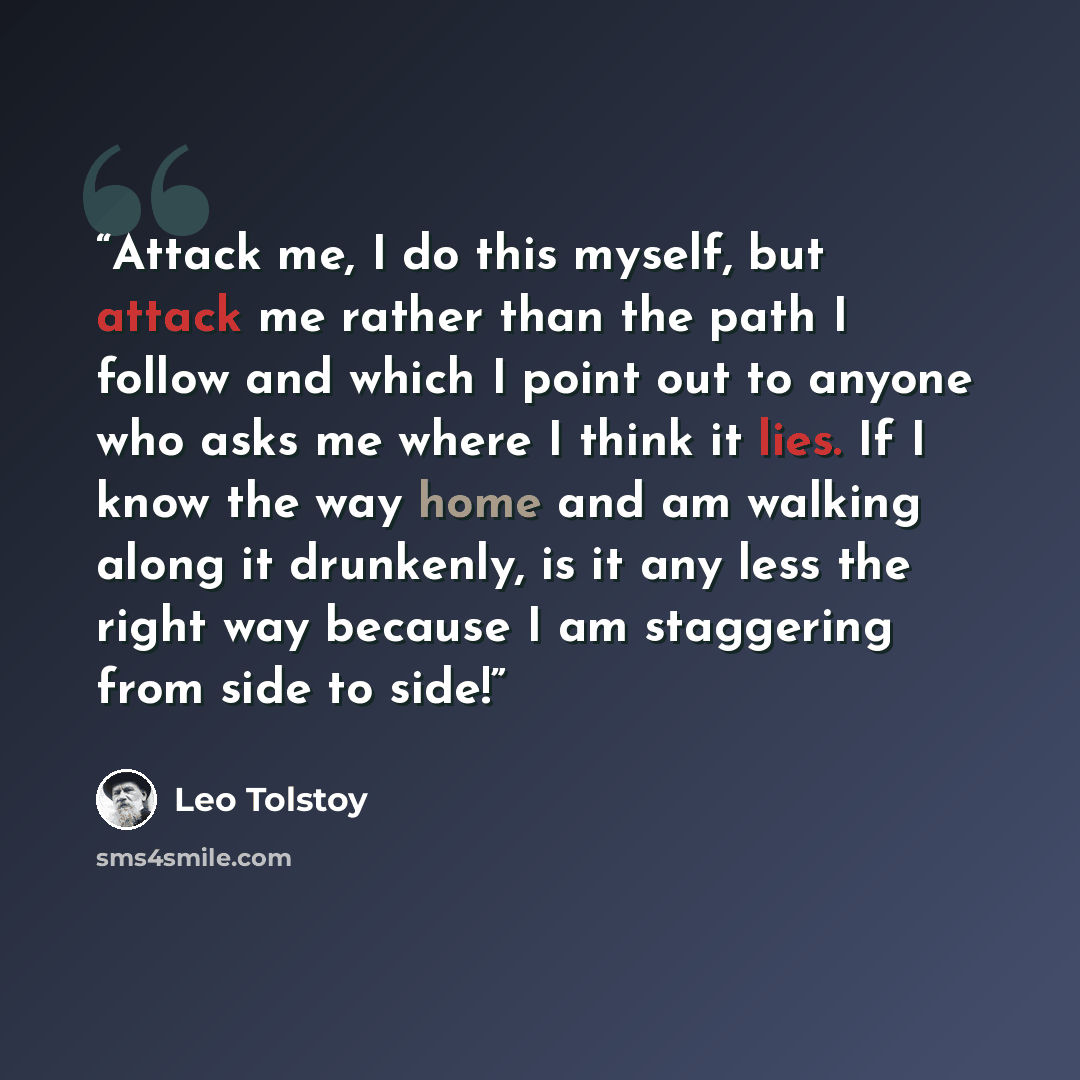“Attack me, I do this myself, but attack me rather than the path I follow and which I point out to anyone who asks me where I think it lies. If I know the way home and am walking along it drunkenly, is it any less the right way because I am staggering from side to side!” quote by Leo Tolstoy