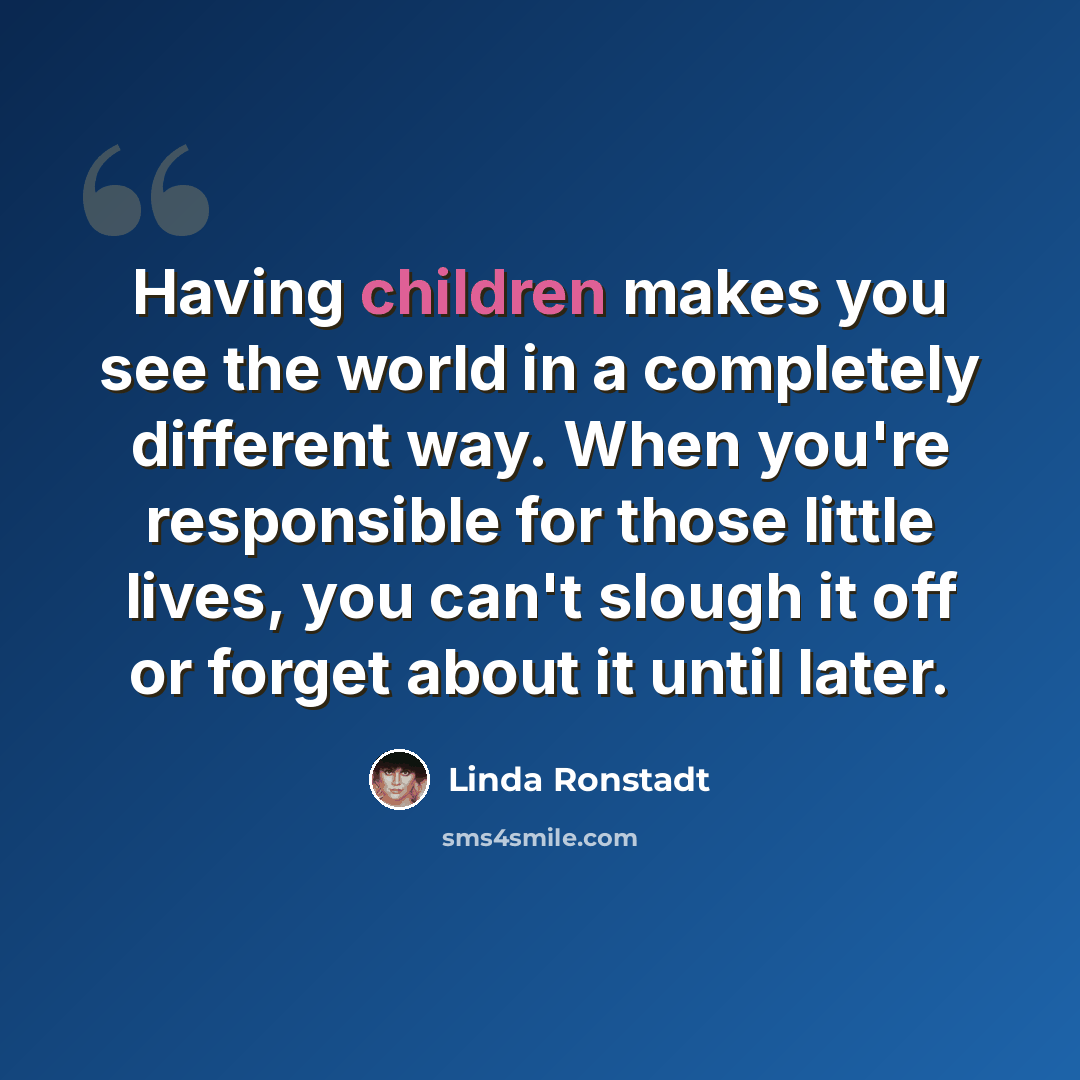 “Having children makes you see the world in a completely different way. When you're responsible for those little lives, you can't slough it off or forget about it until later.” quote by Linda Ronstadt