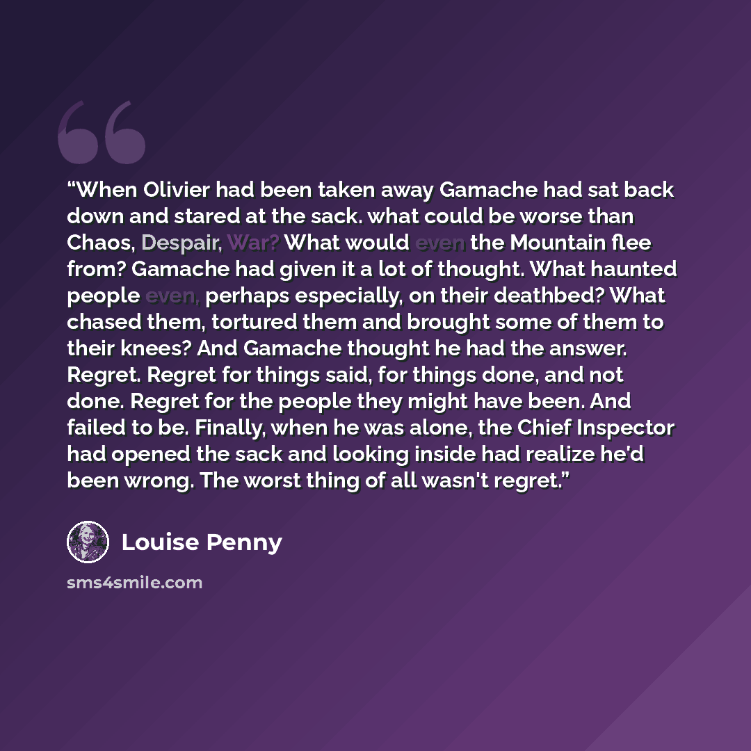 “When Olivier had been taken away Gamache had sat back down and stared at the sack. what could be worse than Chaos, Despair, War? What would even the Mountain flee from? Gamache had given it a lot of thought. What haunted people even, perhaps especially, on their deathbed? What chased them…” quote by Louise Penny