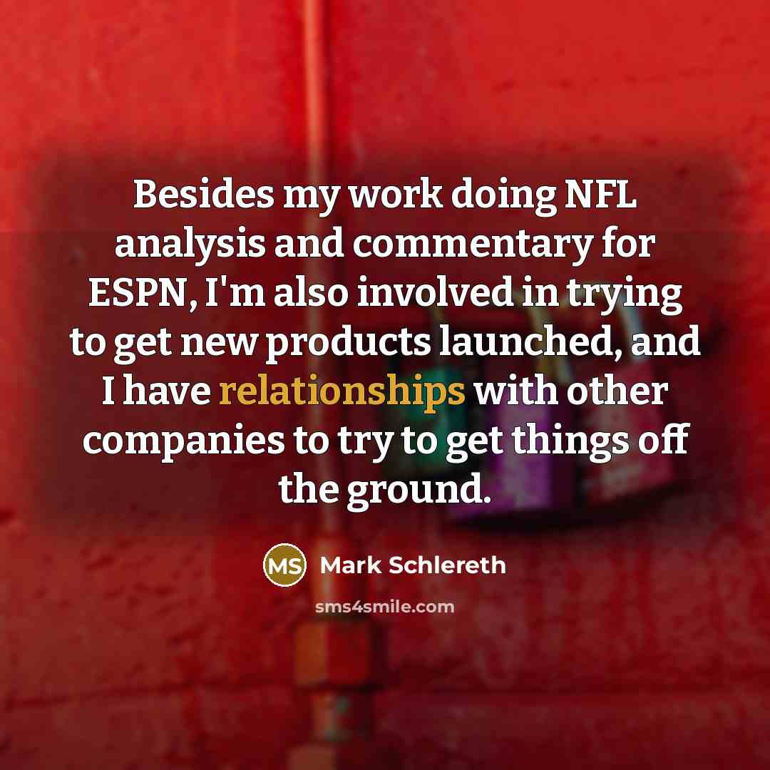 “Besides my work doing NFL analysis and commentary for ESPN, I'm also involved in trying to get new products launched, and I have relationships with other companies to try to get things off the ground.” quote by Mark Schlereth