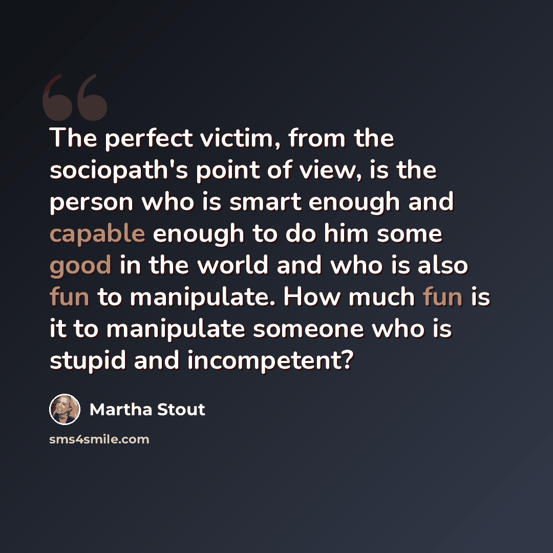 “The perfect victim, from the sociopath's point of view, is the person who is smart enough and capable enough to do him some good in the world and who is also fun to manipulate. How much fun is it to manipulate someone who is stupid and incompetent?” quote by Martha Stout