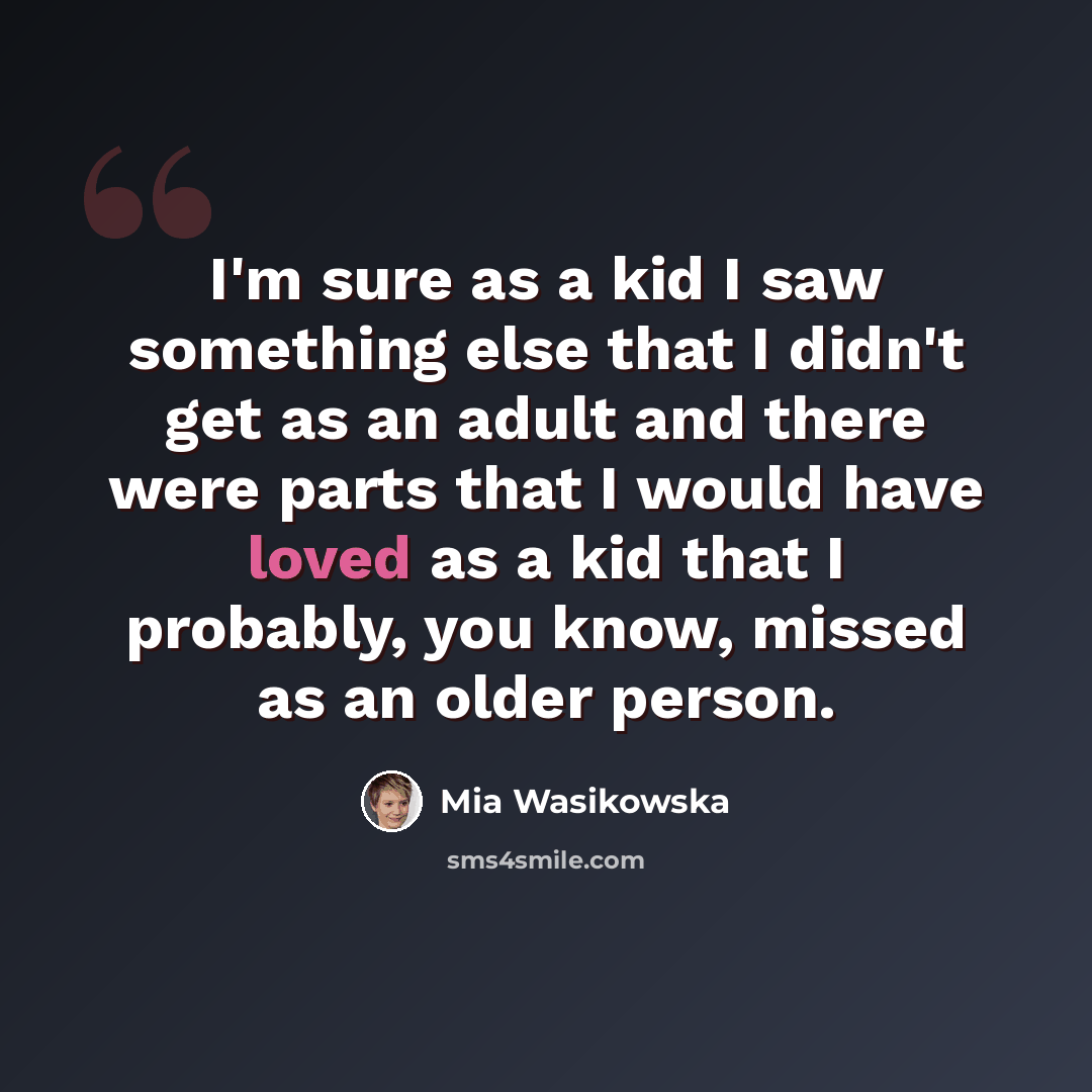 “I'm sure as a kid I saw something else that I didn't get as an adult and there were parts that I would have loved as a kid that I probably, you know, missed as an older person.” quote by Mia Wasikowska