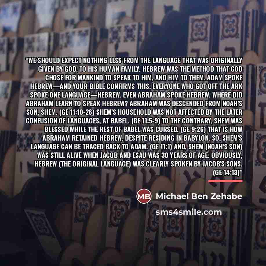 “We should expect nothing less from the language that was originally given by God, to His human family. Hebrew was the method that God chose for mankind to speak to Him, and Him to them. Adam spoke Hebrew—and your Bible confirms this. Everyone who got off the ark spoke one language—Hebrew. Even…” quote by Michael Ben Zehabe