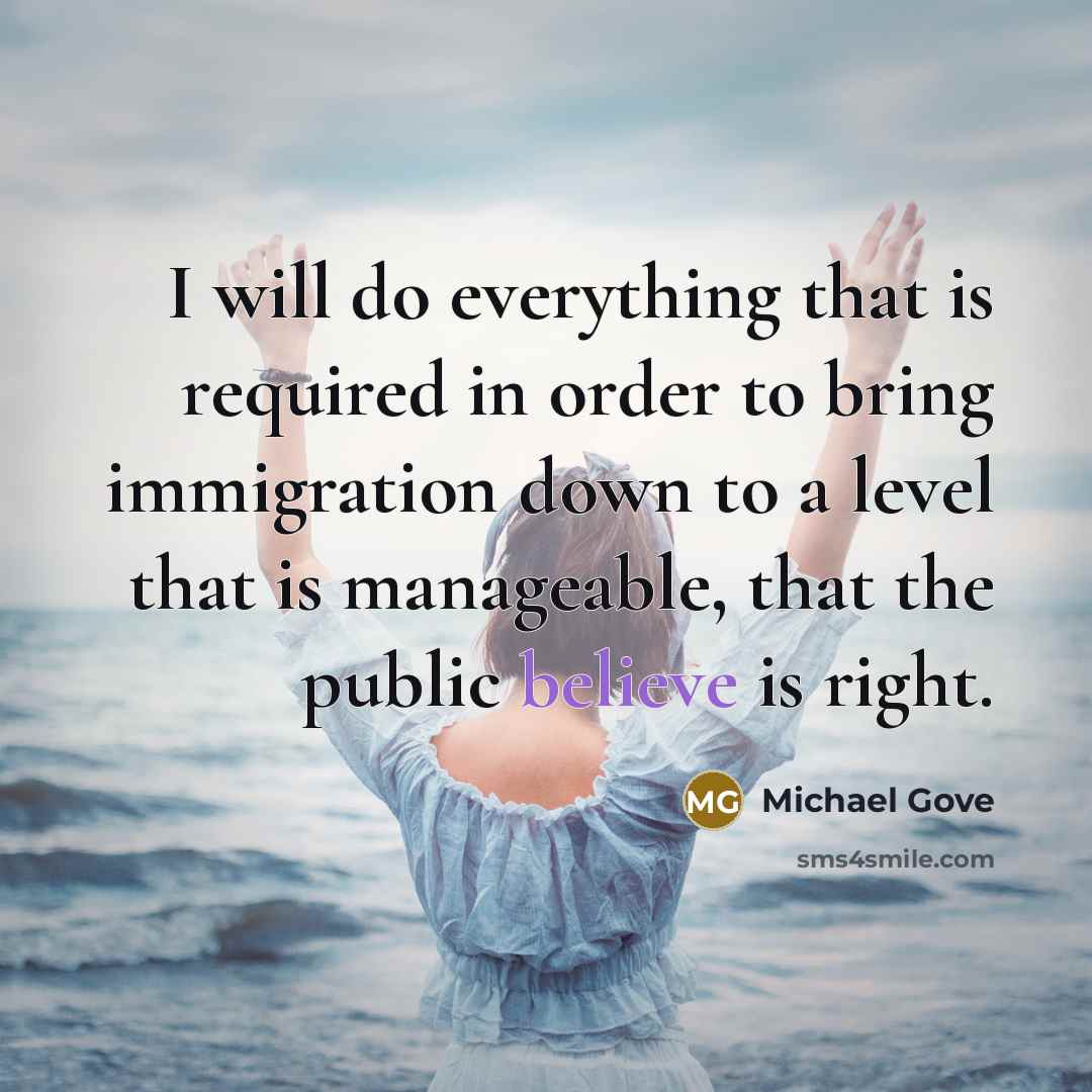 “I will do everything that is required in order to bring immigration down to a level that is manageable, that the public believe is right.” quote by Michael Gove