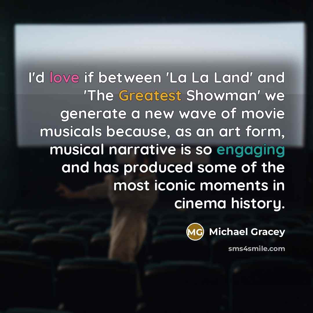 “I'd love if between 'La La Land' and 'The Greatest Showman' we generate a new wave of movie musicals because, as an art form, musical narrative is so engaging and has produced some of the most iconic moments in cinema history.” quote by Michael Gracey