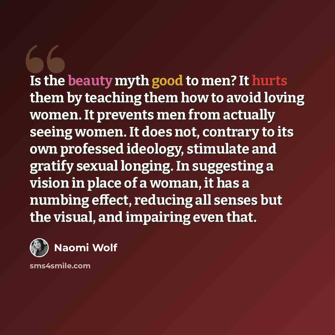 “Is the beauty myth good to men? It hurts them by teaching them how to avoid loving women. It prevents men from actually seeing women. It does not, contrary to its own professed ideology, stimulate and gratify sexual longing. In suggesting a vision in place of a woman, it has a numbing effect…” quote by Naomi Wolf
