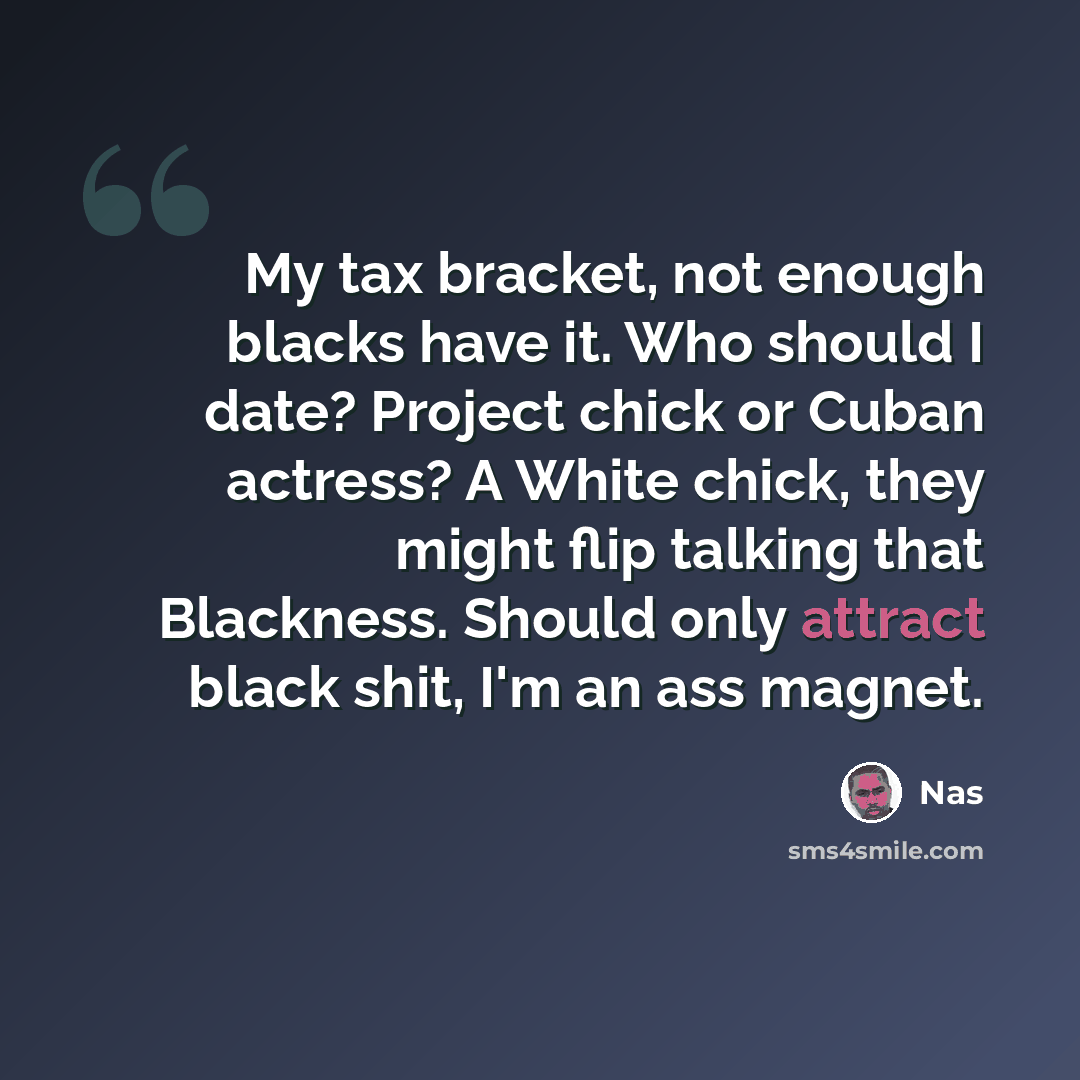 “My tax bracket, not enough blacks have it. Who should I date? Project chick or Cuban actress? A White chick, they might flip talking that Blackness. Should only attract black shit, I'm an ass magnet.” quote by Nas