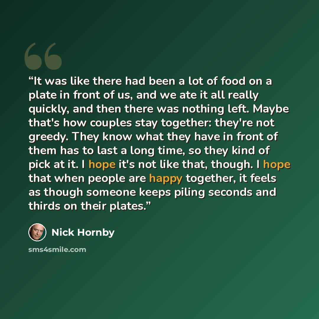 “It was like there had been a lot of food on a plate in front of us, and we ate it all really quickly, and then there was nothing left. Maybe that's how couples stay together: they're not greedy. They know what they have in front of them has to last a long time, so they kind of pick at it. I hope…” quote by Nick Hornby