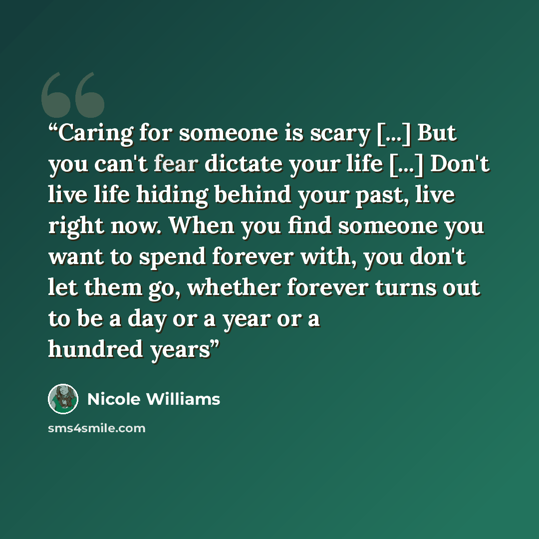 “Caring for someone is scary [...] But you can't fear dictate your life [...] Don't live life hiding behind your past, live right now. When you find someone you want to spend forever with, you don't let them go, whether forever turns out to be a day or a year or a hundred years” quote by Nicole Williams