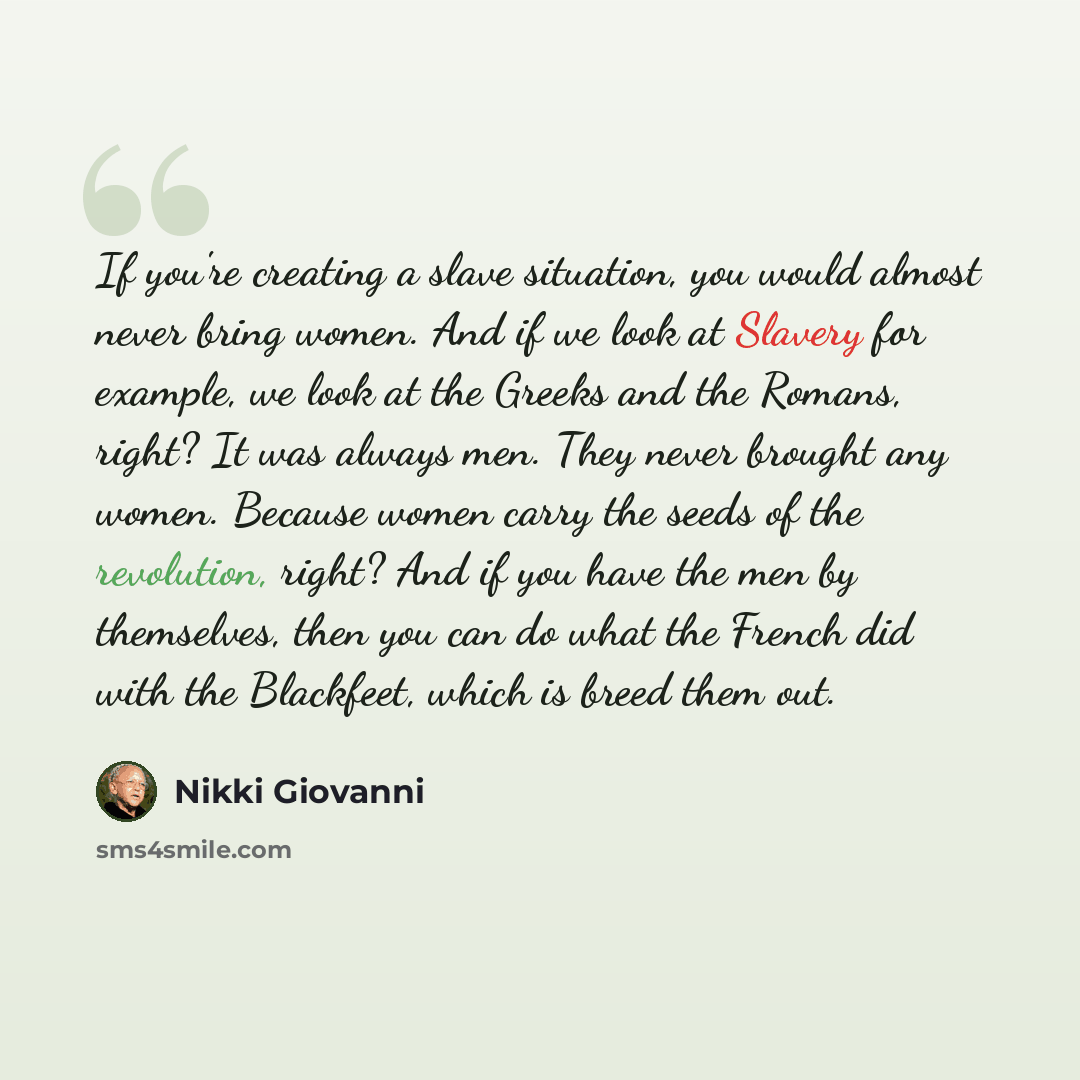 “If you're creating a slave situation, you would almost never bring women. And if we look at Slavery for example, we look at the Greeks and the Romans, right? It was always men. They never brought any women. Because women carry the seeds of the revolution, right? And if you have the men by…” quote by Nikki Giovanni