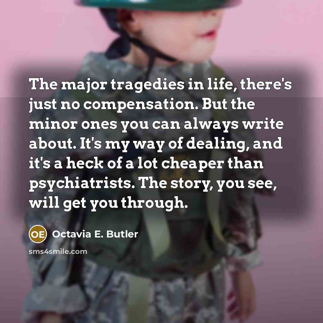“The major tragedies in life, there's just no compensation. But the minor ones you can always write about. It's my way of dealing, and it's a heck of a lot cheaper than psychiatrists. The story, you see, will get you through.” quote by Octavia E. Butler
