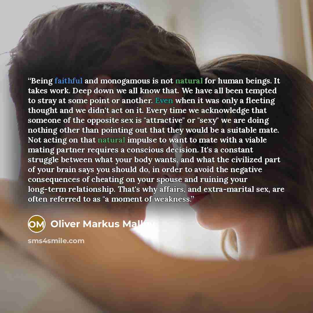 “Being faithful and monogamous is not natural for human beings. It takes work. Deep down we all know that. We have all been tempted to stray at some point or another. Even when it was only a fleeting thought and we didn't act on it. Every time we acknowledge that someone of the opposite sex is…” quote by Oliver Markus Malloy
