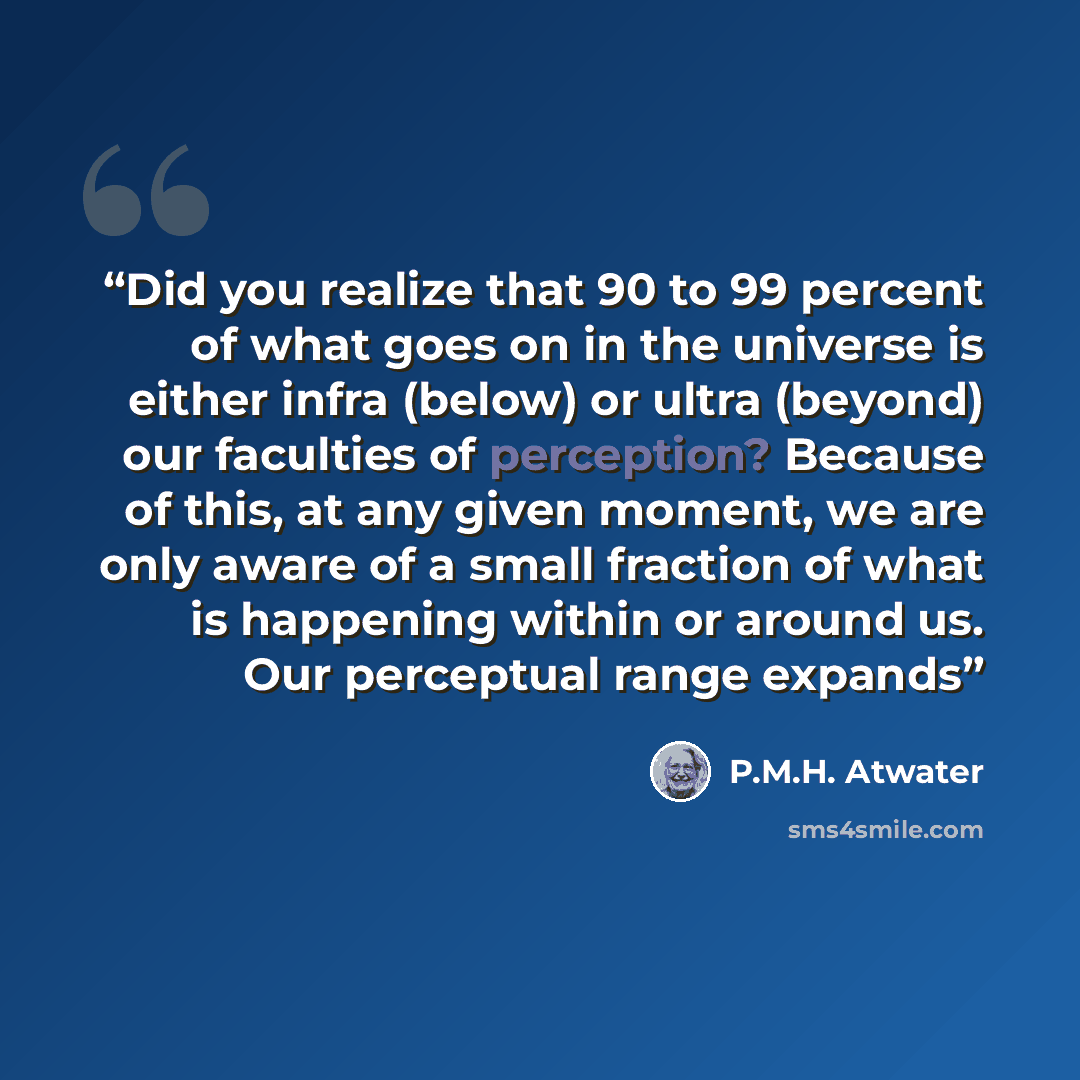 “Did you realize that 90 to 99 percent of what goes on in the universe is either infra (below) or ultra (beyond) our faculties of perception? Because of this, at any given moment, we are only aware of a small fraction of what is happening within or around us. Our perceptual range expands” quote by P.M.H. Atwater