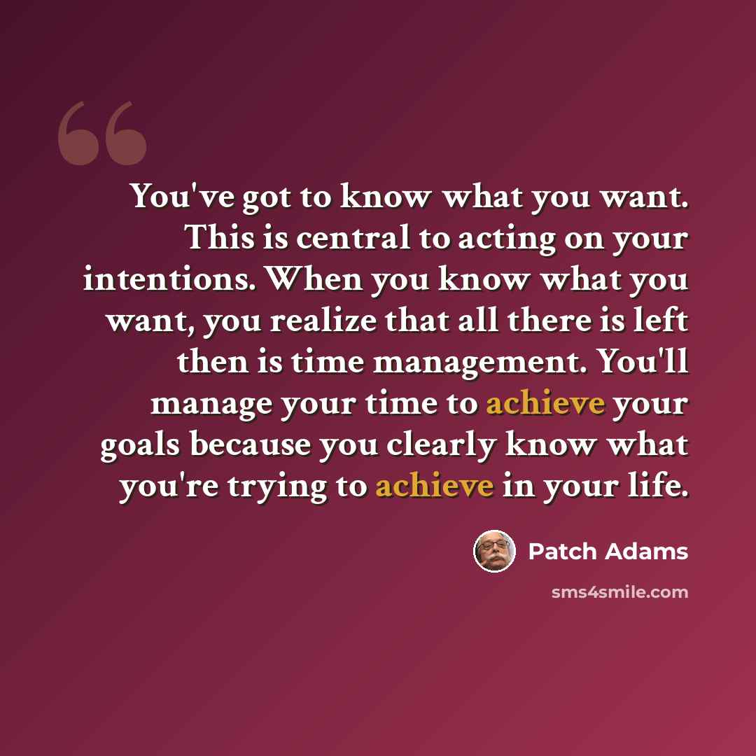 “You've got to know what you want. This is central to acting on your intentions. When you know what you want, you realize that all there is left then is time management. You'll manage your time to achieve your goals because you clearly know what you're trying to achieve in your life.” quote by Patch Adams