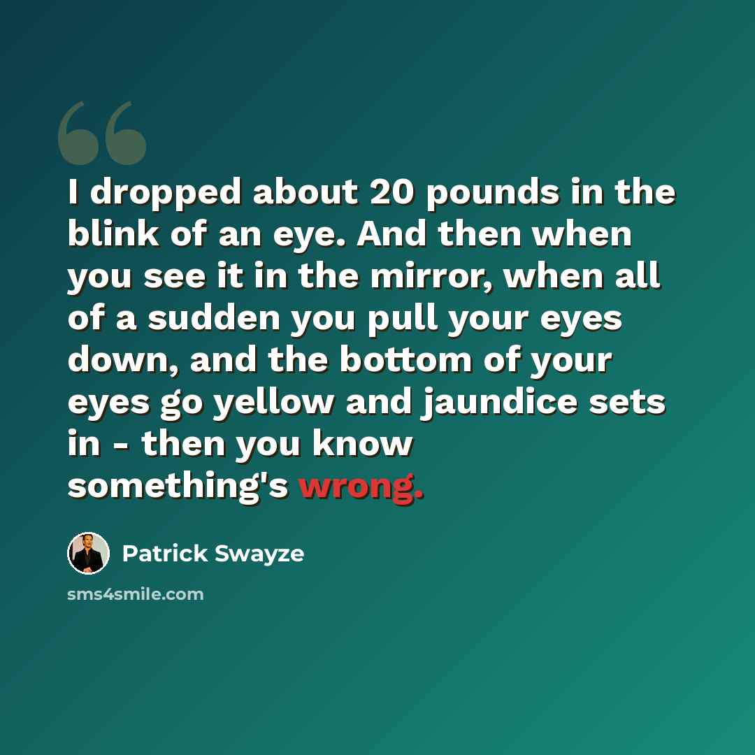 “I dropped about 20 pounds in the blink of an eye. And then when you see it in the mirror, when all of a sudden you pull your eyes down, and the bottom of your eyes go yellow and jaundice sets in - then you know something's wrong.” quote by Patrick Swayze