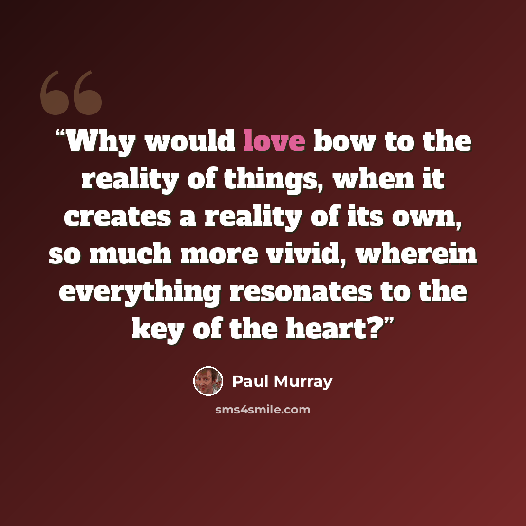 “Why would love bow to the reality of things, when it creates a reality of its own, so much more vivid, wherein everything resonates to the key of the heart?” quote by Paul Murray